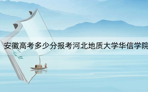 安徽高考多少分报考河北地质大学华信学院？2024年历史类最低478分 物理类478分