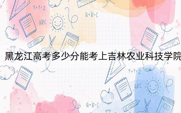 黑龙江高考多少分能考上吉林农业科技学院？2024年历史类投档线480分 物理类录取分428分