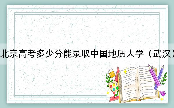 北京高考多少分能录取中国地质大学（武汉）？2024年综合录取分576分