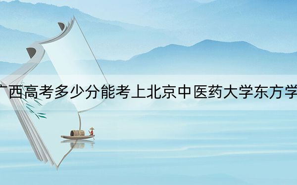广西高考多少分能考上北京中医药大学东方学院？2024年历史类417分 物理类投档线405分