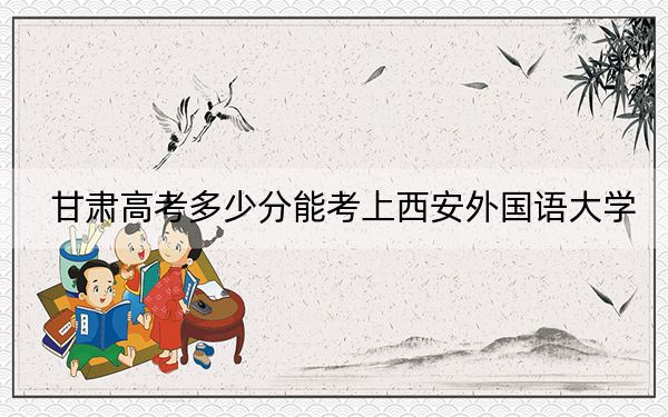 甘肃高考多少分能考上西安外国语大学？2024年历史类投档线543分 物理类投档线522分