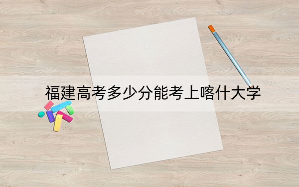 福建高考多少分能考上喀什大学？2024年历史类投档线469分 物理类投档线500分